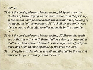 • LEV 23
23 And the Lord spake unto Moses, saying, 24 Speak unto the
children of Israel, saying, In the seventh month, in the first day
of the month, shall ye have a sabbath, a memorial of blowing of
trumpets, an holy convocation. 25 Ye shall do no servile work
therein: but ye shall offer an offering made by fire unto the
Lord.
26 And the Lord spake unto Moses, saying, 27 Also on the tenth
day of this seventh month there shall be a day of atonement: it
shall be an holy convocation unto you; and ye shall afflict your
souls, and offer an offering made by fire unto the Lord.
34 . . .The fifteenth day of this seventh month shall be the feast of
tabernacles for seven days unto the Lord
 
