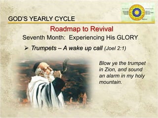 GOD’S YEARLY CYCLE
Roadmap to Revival
Seventh Month: Experiencing His GLORY
 Trumpets – A wake up call (Joel 2:1)
Blow ye the trumpet
in Zion, and sound
an alarm in my holy
mountain.
 