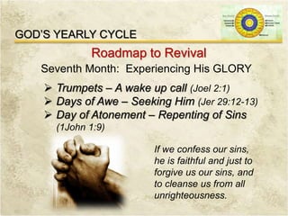 GOD’S YEARLY CYCLE
Roadmap to Revival
Seventh Month: Experiencing His GLORY
 Trumpets – A wake up call (Joel 2:1)
 Days of Awe – Seeking Him (Jer 29:12-13)
 Day of Atonement – Repenting of Sins
(1John 1:9)
If we confess our sins,
he is faithful and just to
forgive us our sins, and
to cleanse us from all
unrighteousness.
 