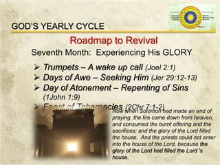GOD’S YEARLY CYCLE
Roadmap to Revival
Seventh Month: Experiencing His GLORY
 Trumpets – A wake up call (Joel 2:1)
 Days of Awe – Seeking Him (Jer 29:12-13)
 Day of Atonement – Repenting of Sins
(1John 1:9)
 Feast of Tabernacles (2Chr 7:1-2)Now when Solomon had made an end of
praying, the fire came down from heaven,
and consumed the burnt offering and the
sacrifices; and the glory of the Lord filled
the house. And the priests could not enter
into the house of the Lord, because the
glory of the Lord had filled the Lord 's
house.
 