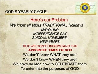 GOD’S YEARLY CYCLE
Here’s our Problem
We know all about TRADITIONAL Holidays
MAYO UNO
INDEPENDENCE DAY
SINCO de NOVEMBRE,
NEW YEARS
BUT WE DON’T UNDERSTAND THE
APPOINTED TIMES OF GOD
We don’t’ know WHAT they are!
We don’t know WHEN they are!
We have no idea how to CELEBRATE them
To enter into the purposes of GOD
 