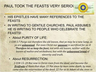PAUL TOOK THE FEASTS VERY SERIOUSLY
• HIS EPISTLES HAVE MANY REFERENCES TO THE
FEASTS
• IN WRITING TO GENTILE CHURCHES, PAUL ASSUMES
HE IS WRITING TO PEOPLE WHO CELEBRATE THE
FEASTS!
• About PURITY OF LIFE:
1 COR 5:7 Purge out therefore the old leaven, that ye may be a new lump, as
ye are unleavened. For even Christ our passover is sacrificed for us: 8
Therefore let us keep the feast, not with old leaven, neither with the
leaven of malice and wickedness; but with the unleavened bread of
sincerity and truth.
• About RESURRECTION:
1 COR 15: 20 But now is Christ risen from the dead, and become the
firstfruits of them that slept. 21 For since by man came death, by man
came also the resurrection of the dead. 22 For as in Adam all die, even so
 