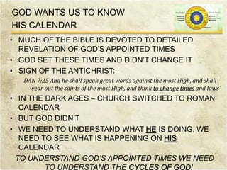 GOD WANTS US TO KNOW
HIS CALENDAR
• MUCH OF THE BIBLE IS DEVOTED TO DETAILED
REVELATION OF GOD’S APPOINTED TIMES
• GOD SET THESE TIMES AND DIDN’T CHANGE IT
• SIGN OF THE ANTICHRIST:
DAN 7:25 And he shall speak great words against the most High, and shall
wear out the saints of the most High, and think to change times and laws
• IN THE DARK AGES – CHURCH SWITCHED TO ROMAN
CALENDAR
• BUT GOD DIDN’T
• WE NEED TO UNDERSTAND WHAT HE IS DOING, WE
NEED TO SEE WHAT IS HAPPENING ON HIS
CALENDAR
TO UNDERSTAND GOD’S APPOINTED TIMES WE NEED
TO UNDERSTAND THE CYCLES OF GOD!
 