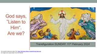 Transfiguration SUNDAY: 11th February 2024
God says,
”Listen to
Him“.
Are we?
All scripture references taken from https://lectionary.library.vanderbilt.edu/index.php
All images and visuals taken from the Internet
 