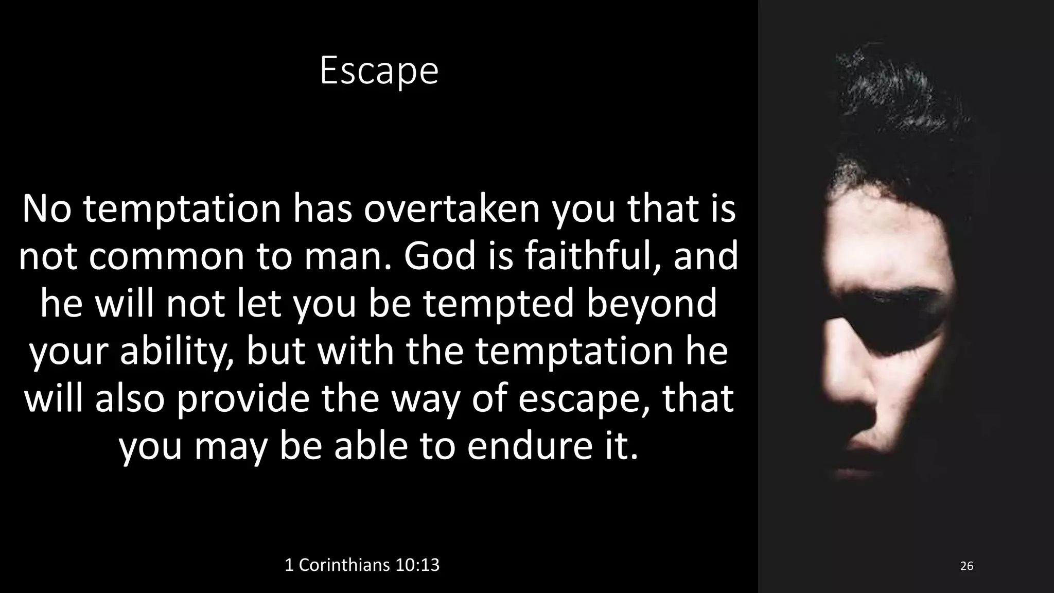 Escape
No temptation has overtaken you that is
not common to man. God is faithful, and
he will not let you be tempted beyond
your ability, but with the temptation he
will also provide the way of escape, that
you may be able to endure it.
1 Corinthians 10:13 26
 