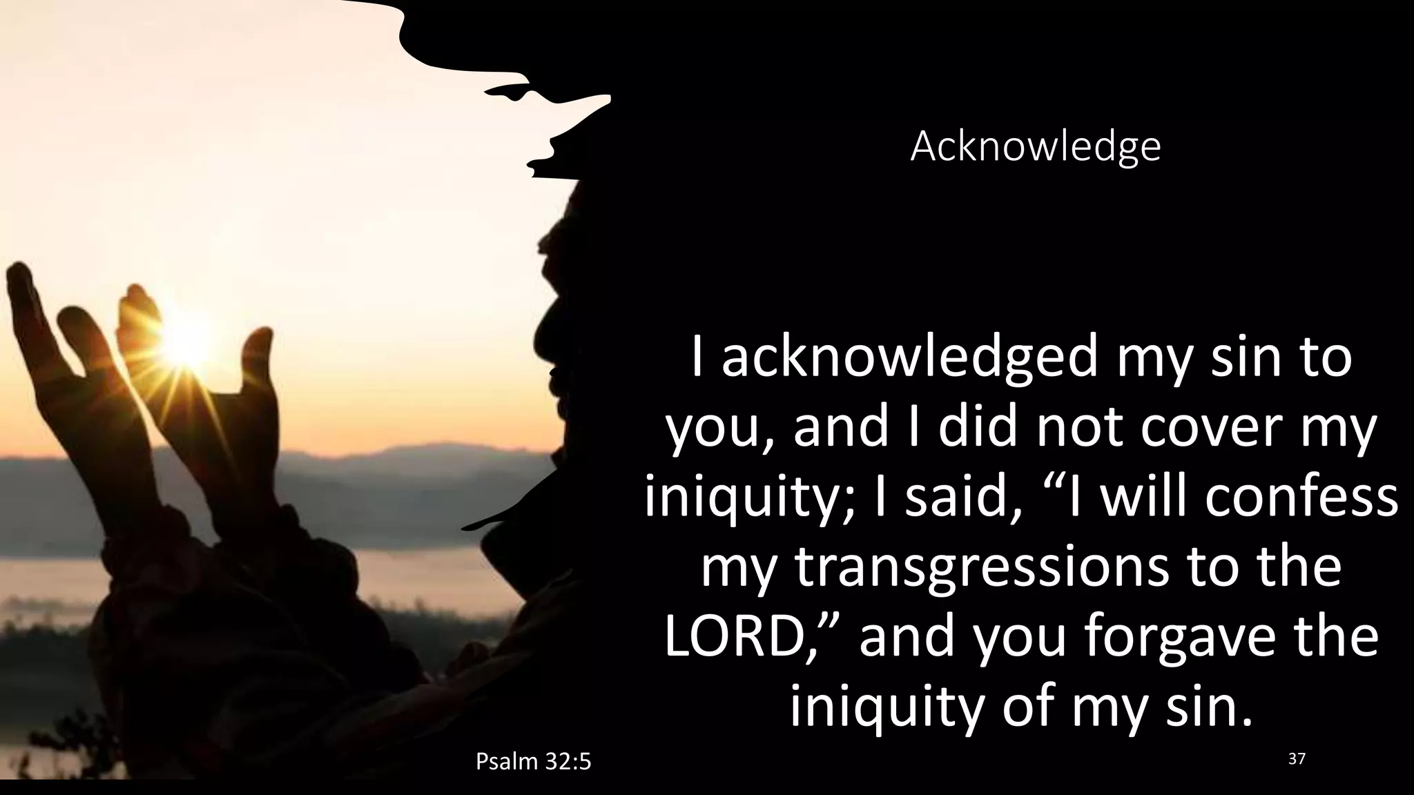 Acknowledge
I acknowledged my sin to
you, and I did not cover my
iniquity; I said, “I will confess
my transgressions to the
LORD,” and you forgave the
iniquity of my sin.
Psalm 32:5 37
 