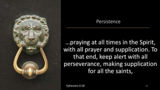 Persistence
…praying at all times in the Spirit,
with all prayer and supplication. To
that end, keep alert with all
perseverance, making supplication
for all the saints,
Ephesians 6:18 11
 