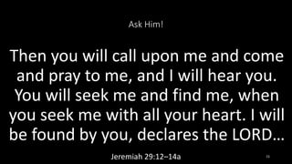 Ask Him!
Then you will call upon me and come
and pray to me, and I will hear you.
You will seek me and find me, when
you seek me with all your heart. I will
be found by you, declares the LORD…
Jeremiah 29:12–14a 15
 