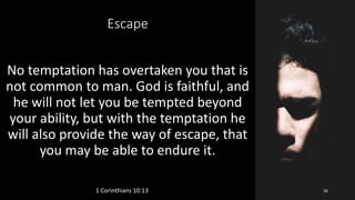 Escape
No temptation has overtaken you that is
not common to man. God is faithful, and
he will not let you be tempted beyond
your ability, but with the temptation he
will also provide the way of escape, that
you may be able to endure it.
1 Corinthians 10:13 26
 
