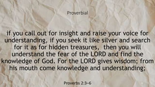 Proverbial
if you call out for insight and raise your voice for
understanding, if you seek it like silver and search
for it as for hidden treasures, then you will
understand the fear of the LORD and find the
knowledge of God. For the LORD gives wisdom; from
his mouth come knowledge and understanding;
Proverbs 2:3–6 32
 