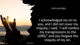 Acknowledge
I acknowledged my sin to
you, and I did not cover my
iniquity; I said, “I will confess
my transgressions to the
LORD,” and you forgave the
iniquity of my sin.
Psalm 32:5 37
 
