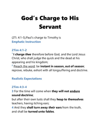 God’s Charge to His
Servant
(2Ti. 4:1-5),Paul’s charge to Timothy is
Emphatic Instruction
2Tim 4:1-2
1
I charge thee therefore before God, and the Lord Jesus
Christ, who shall judge the quick and the dead at his
appearing and his kingdom;
2
Preach the word; be instant in season, out of season;
reprove, rebuke, exhort with all longsuffering and doctrine.
Realistic Expectations
2Tim 4:3-4
3 For the time will come when they will not endure
sound doctrine;
but after their own lusts shall they heap to themselves
teachers, having itching ears;
4 And they shall turn away their ears from the truth,
and shall be turned unto fables.
 