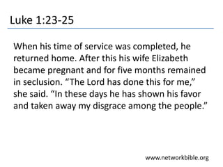 Luke 1:23-25
When his time of service was completed, he
returned home. After this his wife Elizabeth
became pregnant and for five months remained
in seclusion. “The Lord has done this for me,”
she said. “In these days he has shown his favor
and taken away my disgrace among the people.”
www.networkbible.org
 