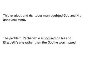 This religious and righteous man doubted God and His
announcement.
The problem: Zechariah was focused on his and
Elizabeth’s age rather than the God he worshipped.
 