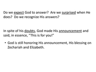 Do we expect God to answer? Are we surprised when He
does? Do we recognize His answers?
In spite of his doubts, God made His announcement and
said, in essence, “This is for you!”
• God is still honoring His announcement, His blessing on
Zechariah and Elizabeth.
 