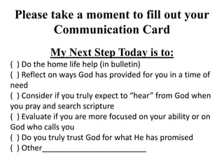 Please take a moment to fill out your
Communication Card
My Next Step Today is to:
( ) Do the home life help (in bulletin)
( ) Reflect on ways God has provided for you in a time of
need
( ) Consider if you truly expect to “hear” from God when
you pray and search scripture
( ) Evaluate if you are more focused on your ability or on
God who calls you
( ) Do you truly trust God for what He has promised
( ) Other________________________
 