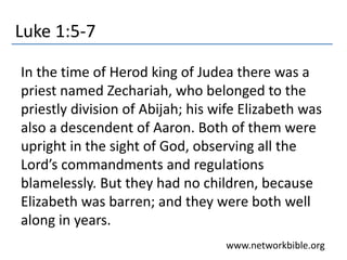 Luke 1:5-7
In the time of Herod king of Judea there was a
priest named Zechariah, who belonged to the
priestly division of Abijah; his wife Elizabeth was
also a descendent of Aaron. Both of them were
upright in the sight of God, observing all the
Lord’s commandments and regulations
blamelessly. But they had no children, because
Elizabeth was barren; and they were both well
along in years.
www.networkbible.org
 