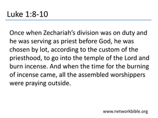Luke 1:8-10
Once when Zechariah’s division was on duty and
he was serving as priest before God, he was
chosen by lot, according to the custom of the
priesthood, to go into the temple of the Lord and
burn incense. And when the time for the burning
of incense came, all the assembled worshippers
were praying outside.
www.networkbible.org
 