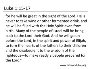 Luke 1:15-17
for he will be great in the sight of the Lord. He is
never to take wine or other fermented drink, and
he will be filled with the Holy Spirit even from
birth. Many of the people of Israel will he bring
back to the Lord their God. And he will go on
before the Lord, in the spirit and power of Elijah,
to turn the hearts of the fathers to their children
and the disobedient to the wisdom of the
righteous—to make ready a people prepared for
the Lord.”
www.networkbible.org
 