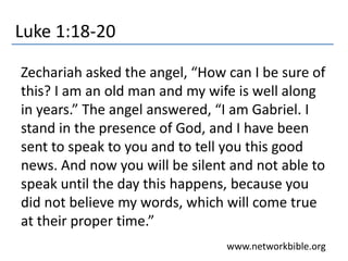 Luke 1:18-20
Zechariah asked the angel, “How can I be sure of
this? I am an old man and my wife is well along
in years.” The angel answered, “I am Gabriel. I
stand in the presence of God, and I have been
sent to speak to you and to tell you this good
news. And now you will be silent and not able to
speak until the day this happens, because you
did not believe my words, which will come true
at their proper time.”
www.networkbible.org
 