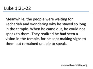 Luke 1:21-22
Meanwhile, the people were waiting for
Zechariah and wondering why he stayed so long
in the temple. When he came out, he could not
speak to them. They realized he had seen a
vision in the temple, for he kept making signs to
them but remained unable to speak.
www.networkbible.org
 