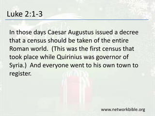 Luke 2:1-3
In those days Caesar Augustus issued a decree
that a census should be taken of the entire
Roman world. (This was the first census that
took place while Quirinius was governor of
Syria.) And everyone went to his own town to
register.
www.networkbible.org
 