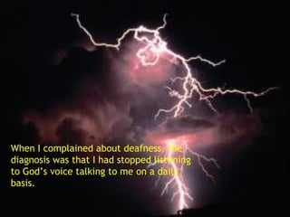 When I complained about deafness, the diagnosis was that I had stopped listening to God’s voice talking to me on a daily basis. 