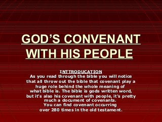 GOD’S CONVENANT
WITH HIS PEOPLE
INTTRODUCATION
As you read through the bible you will notice
that all throw out the bible that covenant play a
huge role behind the whole meaning of
what bible is. The bible is gods written word,
but it’s also his covenant with people, it’s pretty
much a document of covenants.
You can find covenant occurring
over 280 times in the old testament.

 