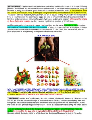 Second reason: If well-ordered and well-measured beings’ creation is not ascribed to one, infinitely
powerful and wise GOD, and instead is attributed to nature, it becomes necessary to have many soil
factories in every bit of soil that grows thousand of different flowers and fruits. In a bowl of dirt, there
is a special divine-driven ability that shapes and grows the thousands of seeds into fruits or flowers.
If we don’t attribute that ability to GOD, then, we are in trouble finding innumerable machines in that
bowl of soil; the seeds like sperms and eggs, are kind of similar in structure; they are consisted of
formless and unconscious mixture of oxygen, hydrogen, carbon, and nitrogen which are the bricks
of those fruits and veggies but they have no involment in creation of living things.
And formless and unconscious air, water, heat, and light are the same; they play a role in creation
but they have no concious, nor wisdom nor power to design thousand of fruits and flowers to create.
So they are not creators but the workers under the order of God. Thus, in a piece of soil, we can
grow any flower or fruit perfectly through the God’s divine command.
IN A HANDFUL SOIL
WITH PLANTED SEEDS, WE CAN GROW MANY KINDS OF FRUITS VEGETABLES OR FLOWERS THROUGH
THE CLOUDS’ COOPERATION(RAIN) AND SUN’S HEAT AND COLOUR. THIS COOPERATION BETWEEN THE
SOIL AND SKY CANNOT BE EXPLAINEDBY NATURE, REASONS OR “ALL IT HAPPENED BY ITSELF’
ILLOGICAL IDEA. BRIEFLY, A BOWL IF SOIL WORKS AS A FOOD FCATORY.
Third reason: A man, A NON-BELIVER, who has no clear mind enters a well-built castle and looks
around. He realizes that all the things in that castle are so perfect; Servants are working well. And
design and structures in castle are quite impressive and well planned for the residents of it. Even
the castle is well –protected against the danger – there is a special shield covering the whole castle.
That guy just assumes that all the things in the castle are made by one of the things inside the
castle. He looks like the guy who is trying to find the artist inside his painting?
He sees a book -the index book- in which there is a directory of laws and orders of the castle.
 
