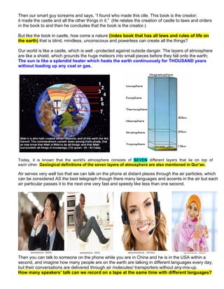 Then our smart guy screams and says, “I found who made this ctle. This book is the creator;
it made the castle and all the other things in it.” (He relates the creation of castle to laws and orders
in the book to and then he concludes that the book is the creator.)
But like the book in castle, how come a nature (index book that has all laws and rules of life on
the earth) that is blind, mindless, unconscious and powerless can create all the things?
Our world is like a castle, which is well –protected against outside danger. The layers of atmosphere
are like a shield, which grounds the huge meteors into small pieces before they fall onto the earth;
The sun is like a splendid heater which heats the earth continuously for THOUSAND years
without loading up any coal or gas.
Today, it is known that the world's atmosphere consists of SEVEN different layers that lie on top of
each other. Geological definitions of the seven layers of atmosphere are also mentioned in Qur’an.
Air serves very well too that we can talk on the phone at distant places through the air particles, which
can be considered AS the best telegraph though there many languages and accents in the air but each
air particular passes it to the next one very fast and speedy like less than one second.
Then you can talk to someone on the phone while you are in China and he is in the USA within a
second, and imagine how many people are on the earth are talking in different languages every day,
but their conversations are delivered through air molecules/ transporters without any-mix-up.
How many speakers’ talk can we record on a tape at the same time with different languages?
 