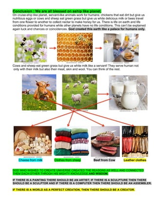 Conclusion : We are all blessed on aship like planet.
On cruise-ship like planet, servant-like animals work for humans: chickens that eat dirt but give us
nutritious eggs or cows and sheep eat green grass but give us white delicious milk or bees travel
from one flower to another to collect nectar to make honey for us. There is life on earth and life
conditions provided for humans while other planets have no life conditions. This can’t be explained
again luck and chances or coincidences. God created this earth like a palace for humans only.
Cows and sheep eat green grass but give us white milk like a servant! They serve human not
only with their milk but also their meat, skin and wool. You can think of the rest.
Cheese from milk Clothes from sheep Beef from Cow Leather clothes
GOD WHO WISHED TO CREATE UNIVERSE CREATED THE REASONS AS WELL AND CONNECTED
THEM EACH OTHER THROGH HIS MIGHTY KNOVLEDGE AND WISDOM.
IF THERE IS A PAINTING THERE SHOULD BE AN ARTIST; IF THERE IS A SCULPTURE THEN THERE
SHOULD BE A SCULPTOR AND IF THERE IS A COMPUTER THEN THERE SHOULD BE AN ASSEMBLER.
IF THERE IS A WORLD AS A PERFECT CREATION, THEN THERE SHOULD BE A CREATOR.
 