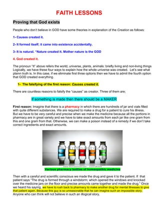 FAITH LESSONS
Proving that God exists
People who don’t believe in GOD have some theories in explanation of the Creation as follows:
1- Causes created it.
2- It formed itself; it came into existence accidentally.
3- It is natural. “Nature created it. Mother nature is the GOD
4. God created it.
The pronoun “It” above refers the world, universe, plants, animals: briefly living and non-living things
Logically, we have these four ways to explain how the whole universe was created. Let’s see what
plainn truth is. In this case, if we eliminate first three options then we have to admit the fourth option
that GOD created everything.
1- The falsifying of the first reason: Causes created it.
There are countless reasons to falsify the “causes” as creator. Three of them are;
If something is made then there should be a MAKER
First reason: Imagine that there is a pharmacy in which there are hundreds of jar and vials filled
with quite different substances. We are required to make a drug for a patient to cure his illness.
But we have to be very careful and precise when we make the medicine because all the portions in
pharmacy are in great variety and we have to take exact amounts from each jar like one gram from
this and one gram from that. Otherwise, we can make a poison instead of a remedy if we don’t take
correct ingredients and exact amounts.
Various pharmacy bottles of homeopathic medicine
Then with a careful and scientific conscious we made the drug and gave it to the patient. If that
patient says “The drug is formed through a windstorm; which opened the windows and knocked
over the medicine jars on the floor and precise amounts came together and made the drug.” Once
we heard his saying, we have to rush back to pharmacy to make another drug for mental illnesses to give
that patient again. Because this guy is so unreasonable that he can imagine such an impossible story.
Anyone who can think will not believe in such an illogical story.
 