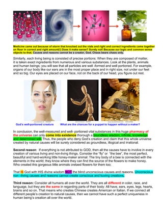 Medicine came out because of storm that knocked out the vials and right and correct ingredients came together
on floor in correct and right amount(!) Does it make sense? Surely not! Because our logic and common sense
objects to that. Causes and reasons cannot be a creator, God. Chaos bears chaos only.
Similarly, each living being is consisted of precise portions: When they are composed of matter,
it is taken exact ingredients from numerous and various substances. Look at the plants, animals
and human beings; you will see that all particles are well -formed and well portioned. For example,
organs of our body like our ears are in the most proper place and in right size, not under our feet
and so big. Our eyes are placed on our face, not on the back of our head, you figure out rest.
God’s well-portioned creature What are the chances for a puppet to happen without a maker?
In conclusion, the well-measured and well- portioned vital substances in this huge pharmacy of
the universe can only come into existence thorough a boundless wisdom, infinite, knowledge
and determined will. Thus, the people who deny God’s creation and claim that this whole universe
created by natural causes will be surely considered as groundless, illogical and irrational.
Second reason: If everything is not attributed to GOD, then all the causes have to involve in every
creation of various living and non-living things. Consider the “fly” or “the bee”, the most perfect,
beautiful and hard-working little honey-maker animal: The tiny body of a bee is connected with the
elements in the world; they know where they can find the source of the flowers to make honey.
Who created this gorgeous little animals cretaed flowers for them too;
That IS God with HIS divine wisdom NOT the blind unconscious causes and reasons. Unconscious
non –living causes and reasons cannot create conscious and kuving creations.
Third reason: Consider all humans all over the world. They are all different in color, race, and
language, but they are the same in regarding parts of their body: All have, ears, eyes, legs, hearts,
brains and so on. That means who creates Chinese creates American or Italian. If we connect all
different people’s creation to natural causes, then we cannot have such a perfect uniqueness in
human being’s creation all over the world.
 