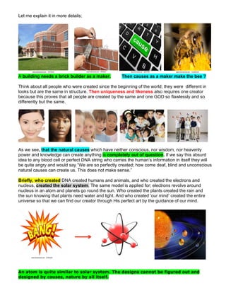 Let me explain it in more details;
A building needs a brick builder as a maker. Then causes as a maker make the bee ?
Think about all people who were created since the beginning of the world; they were different in
looks but are the same in structure. Then uniqueness and likeness also requires one creator
because this proves that all people are created by the same and one GOD so flawlessly and so
differently but the same.
As we see, that the natural causes which have neither conscious, nor wisdom, nor heavenly
power and knowledge can create anything is completely out of question. If we say this absurd
idea to any blood cell or perfect DNA string who carries the human’s information in itself they will
be quite angry and would say “We are so perfectly created; how come deaf, blind and unconscious
natural causes can create us. This does not make sense.”
Briefly, who created DNA created humans and animals, and who created the electrons and
nucleus, created the solar system. The same model is applied for; electrons revolve around
nucleus in an atom and planets go round the sun. Who created the plants created the rain and
the sun knowing that plants need water and light. And who created ‘our mind’ created the entire
universe so that we can find our creator through His perfect art by the guidance of our mind.
An atom is quite similar to solar system. The designs cannot be figured out and
designed by causes, nature by all itself.
 