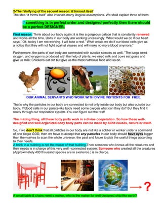 2-The falsifying of the second reason: It formed itself
The idea “it forms itself” also involves many illogical assumptions. We shall explain three of them.
If something is in perfect order and designed perfectly then there should
be a perfect DESIGNER.
First reason: Think about our body again; it is like a gorgeous palace that is constantly renewed
and works all the time. Units in our body are working unceasingly. What would we do if our heart
says,” Ok, today I am not working. I will take a rest.” What would we do if our blood cells give us
a notice that they will not fight against viruses and will make no more blood anymore.”
Furthermore, the parts of our body are connected with outside species as well. “The lungs need
oxygen, and oxygen is produced with the help of plants; we need milk and cows eat grass and
give us milk; Chickens eat dirt but give us the most nutritious food and so on.
OUR ANIMAL SERVANTS WHO WORK WITH DIVINE INSTICNTS FOR FREE.
That’s why the particles in our body are connected to not only inside our body but also outside our
body. If blood cells in our palace-like body need some oxygen what can they do? But they find it
ready through our respiration system. You can figure out the rest!
The mazing thing, all these body parts work in a divine cooperation. So how these well-
designed and well-organized body body parts can be made by blind causes, nature or itself.
So, if we don’t think that all particles in our body are not like a soldier or worker under a command
of one single GOD, then we have to accept that any particles in our body should have eyes bigger
than themselves to scan the whole universe, the past and future to pick the useful things according
to their needs.
A brick in a building is npt the maker of that building.Then someone who knows all the creatures and
their needs is in charge of this very well –connected system: Someone who created all the creatures
(Approximately 400 thousand species are in existence.) is in charge.
?A small table & chairs need a maker; who is the maker for well designed ship-like earth?
 