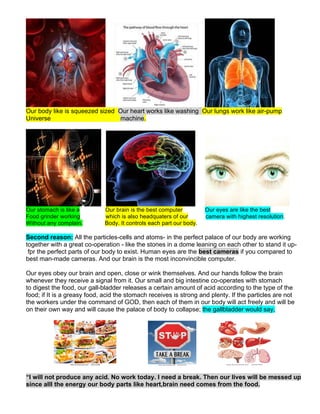 Our body like is squeezed sized Our heart works like washing Our lungs work like air-pump
Universe machine.
Our stomach is like a Our brain is the best computer Our eyes are like the best
Food grinder working which is also headquaters of our camera with highest resolution.
Without any complain. Body. It controls each part our body.
Second reason: All the particles-cells and atoms- in the perfect palace of our body are working
together with a great co-operation - like the stones in a dome leaning on each other to stand it up-
fpr the perfect parts of our body to exist. Human eyes are the best cameras if you compared to
best man-made cameras. And our brain is the most inconvincible computer.
Our eyes obey our brain and open, close or wink themselves. And our hands follow the brain
whenever they receive a signal from it. Our small and big intestine co-operates with stomach
to digest the food, our gall-bladder releases a certain amount of acid according to the type of the
food; if It is a greasy food, acid the stomach receives is strong and plenty. If the particles are not
the workers under the command of GOD, then each of them in our body will act freely and will be
on their own way and will cause the palace of body to collapse; the gallbladder would say,
“I will not produce any acid. No work today. I need a break. Then our lives will be messed up
since alll the energy our body parts like heart,brain need comes from the food.
 