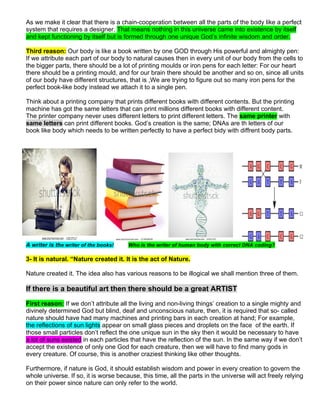 As we make it clear that there is a chain-cooperation between all the parts of the body like a perfect
system that requires a designer. That means nothing in this universe came into existence by itself
and kept functioning by itself but is formed through one unique God’s infinite wisdom and order.
Third reason: Our body is like a book written by one GOD through His powerful and almighty pen:
If we attribute each part of our body to natural causes then in every unit of our body from the cells to
the bigger parts, there should be a lot of printing moulds or iron pens for each letter: For our heart
there should be a printing mould, and for our brain there should be another and so on, since all units
of our body have different structures, that is ,We are trying to figure out so many iron pens for the
perfect book-like body instead we attach it to a single pen.
Think about a printing company that prints different books with different contents. But the printing
machine has got the same letters that can print millions different books with different content.
The printer company never uses different letters to print different letters. The same printer with
same letters can print different books. God’s creation is the same; DNAs are th letters of our
book like body which needs to be written perfectly to have a perfect bidy with diffrent body parts.
A writer is the writer of the books! Who is the writer of human body with correct DNA coding?
3- It is natural. “Nature created it. It is the act of Nature.
Nature created it. The idea also has various reasons to be illogical we shall mention three of them.
If there is a beautiful art then there should be a great ARTIST
First reason: If we don’t attribute all the living and non-living things’ creation to a single mighty and
divinely determined God but blind, deaf and unconscious nature, then, it is required that so- called
nature should have had many machines and printing bars in each creation at hand; For example,
the reflections of sun lights appear on small glass pieces and droplets on the face of the earth. If
those small particles don’t reflect the one unique sun in the sky then it would be necessary to have
a lot of suns existed in each particles that have the reflection of the sun. In the same way if we don’t
accept the existence of only one God for each creature, then we will have to find many gods in
every creature. Of course, this is another craziest thinking like other thoughts.
Furthermore, if nature is God, it should establish wisdom and power in every creation to govern the
whole universe. If so, it is worse because, this time, all the parts in the universe will act freely relying
on their power since nature can only refer to the world.
 