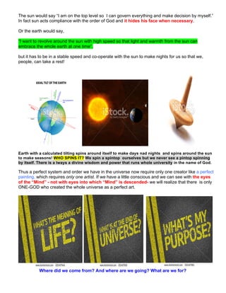 The sun would say “I am on the top level so I can govern everything and make decision by myself.”
In fact sun acts compliance with the order of God and it hides his face when necessary.
Or the earth would say,
“I want to revolve around the sun with high speed so that light and warmth from the sun can
embrace the whole earth at one time”,
but it has to be in a stable speed and co-operate with the sun to make nights for us so that we,
people, can take a rest!
Earth with a calculated tilting spins around itself to make days nad nights and spins around the sun
to make seasons! WHO SPINS IT? We spin a spintop ourselves but we never see a pintop spinning
by itself. There is a lways a divine wisdom and power that runs whole university in the name of God.
Thus a perfect system and order we have in the universe now require only one creator like a perfect
painting, which requires only one artist. If we have a little conscious and we can see with the eyes
of the “Mind” - not with eyes into which “Mind” is descended- we will realize that there is only
ONE-GOD who created the whole universe as a perfect art.
Where did we come from? And where are we going? What are we for?
 