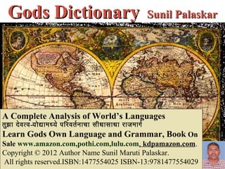 Gods DictionaryIX Sunil Palaskar




A Complete Analysis of World’s Languages
तुझ ा दे व त्व-योद्यामध्ये परिरिवतर नाचा सीधासाधा रिाजमागर
Learn Gods Own Language and Grammar, Book On
Sale www.amazon.com,pothi.com,lulu.com, kdpamazon.com.
Copyright © 2012 Author Name Sunil Maruti Palaskar.
All rights reserved.ISBN:1477554025 ISBN-13:9781477554029
 