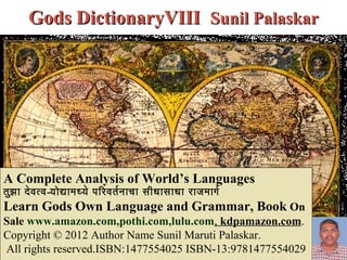 Gods DictionaryVIII Sunil Palaskar




A Complete Analysis of World’s Languages
तुझ ा दे व त्व-योद्यामध्ये परिरिवतर नाचा सीधासाधा रिाजमागर
Learn Gods Own Language and Grammar, Book On
Sale www.amazon.com,pothi.com,lulu.com, kdpamazon.com.
Copyright © 2012 Author Name Sunil Maruti Palaskar.
All rights reserved.ISBN:1477554025 ISBN-13:9781477554029
 