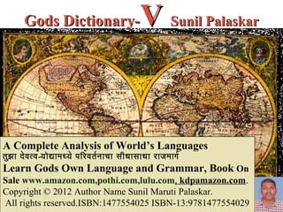 Gods Dictionary-                      V Sunil Palaskar


A Complete Analysis of World’s Languages
तुझ ा दे व त्व-योद्यामध्ये परिरिवतर नाचा सीधासाधा रिाजमागर
Learn Gods Own Language and Grammar, Book On
Sale www.amazon.com,pothi.com,lulu.com, kdpamazon.com.
Copyright © 2012 Author Name Sunil Maruti Palaskar.
All rights reserved.ISBN:1477554025 ISBN-13:9781477554029
 