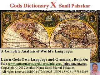 Gods Dictionary X Sunil Palaskar




A Complete Analysis of World’s Languages
       -
Learn Gods Own Language and Grammar, Book On
Sale www.amazon.com,pothi.com,lulu.com, kdpamazon.com.
Copyright © 2012 Author Name Sunil Maruti Palaskar.
All rights reserved.ISBN:1477554025 ISBN-13:9781477554029
 