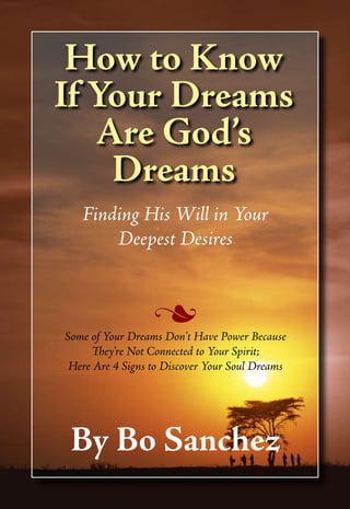 How to Know
If Your Dreams
   Are God’s
    Dreams
   Finding His Will in Your
       Deepest Desires


                  n
Some of Your Dreams Don’t Have Power Because
     They’re Not Connected to Your Spirit;
 Here Are 4 Signs to Discover Your Soul Dreams




 By Bo Sanchez
 