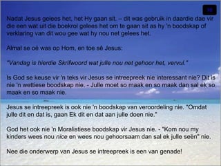 Nadat Jesus gelees het, het Hy gaan sit. – dit was gebruik in daardie dae vir
die een wat uit die boekrol gelees het om te gaan sit as hy 'n boodskap of
verklaring van dit wou gee wat hy nou net gelees het.
Almal se oë was op Hom, en toe sê Jesus:
"Vandag is hierdie Skrifwoord wat julle nou net gehoor het, vervul."
Is God se keuse vir 'n teks vir Jesus se intreepreek nie interessant nie? Dit is
nie 'n wettiese boodskap nie. - Julle moet so maak en so maak dan sal ek so
maak en so maak nie.
Jesus se intreepreek is ook nie 'n boodskap van veroordeling nie. "Omdat
julle dit en dat is, gaan Ek dit en dat aan julle doen nie."
God het ook nie 'n Moralistiese boodskap vir Jesus nie. - "Kom nou my
kinders wees nou nice en wees nou gehoorsaam dan sal ek julle seën" nie.
Nee die onderwerp van Jesus se intreepreek is een van genade!

 