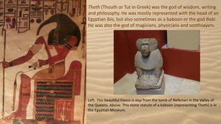 Thoth (Thouth or Tut in Greek) was the god of wisdom, writing
and philosophy. He was mostly represented with the head of an
Egyptian ibis, but also sometimes as a baboon or the god Babi.
He was also the god of magicians, physicians and soothsayers.
Left: This beautiful fresco is also from the tomb of Nefertari in the Valley of
the Queens. Above: This stone statute of a baboon (representing Thoth) is in
the Egyptian Museum.
 