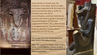 Anpu (Anubis in Greek) was the
protector of the dead. Black as night,
and always depicted with the head of a
jackal (sometimes dog or wolf), he
presided over the rite of
mummification, and then held the Ka
(soul) by the hand to guide it through a
thousand dangers till the final
judgement of Osiris. He is often shown
in a seated posture, hand on breast to
show his devotion to Isis, whose
dedicated servant he was.
Left: Anubis leads Seti I by the hand (from
Seti’s tomb in the Valley of Kings).
Right: This magnificent statue, made of black
basalt, is in the Egyptian museum at Cairo,
but I could not find any label which would tell
where it came from.
 