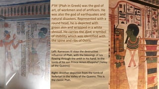 P'th' (Ptah in Greek) was the god of
art, of workmen and of artificers. He
was also the god of earthquakes and
natural disasters. Represented with a
round head, he is depicted with
green skin and wrapped in a white
shroud. He carries the djed, a symbol
of stability which was identified with
the spine and ribs of Osiris.
Left: Ramesses III stays the destructive
influence of Ptah, with the blessings of Isis
flowing through the ankh in his hand. In the
tomb of his son Prince Amen-Khopshef (Valley
of the Queens).
Right: Another depiction from the tomb of
Nefertari in the Valley of the Queens. This is
the classic Ptah.
 