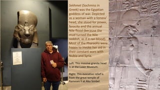 Sekhmet (Sochmiss in
Greek) was the Egyptian
goddess of war. Depicted
as a woman with a lioness'
head, she stood for power,
ferocity and the annual
Nile flood (because the
mud turned the Nile
reddish, as if it ran blood).
Most of the Pharaohs were
happy to invoke her aid in
their constant wars with
Nubia and Syria.
Left: This massive granite head
is at the Luxor Museum.
Right: This evocative relief is
from the great temple of
Rameses II at Abu Simbel.
 