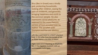Bisu (Bes in Greek) was a kindly
god, protecting households,
looking after children, easing the
pain of childbirth, and generally
bringing happiness and mirth to
the common people. He also
represents carnal pleasures, as
opposed to the more Platonic
version of love presided over by
Hathor. The parallels with
Dionysus and Pan are obvious.
Left: Bes is portrayed as a dwarf, playing a
harp, in this pillar from the temple of Isis
at Philae island in the Nile at Aswan.
Right: Ivory panel depicting an ithyphallic
Bes, in the Egyptian museum, with an
unmistakably lustful gaze.
 