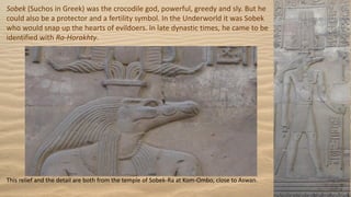 Sobek (Suchos in Greek) was the crocodile god, powerful, greedy and sly. But he
could also be a protector and a fertility symbol. In the Underworld it was Sobek
who would snap up the hearts of evildoers. In late dynastic times, he came to be
identified with Ra-Horakhty.
This relief and the detail are both from the temple of Sobek-Ra at Kom-Ombo, close to Aswan.
 